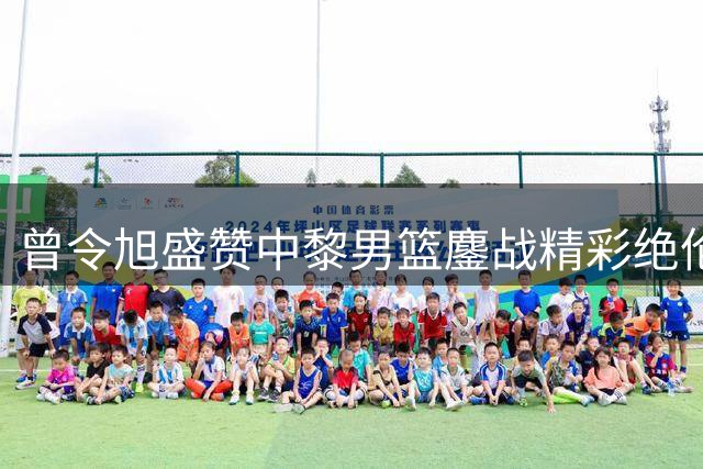 曾令旭盛赞中黎男篮鏖战精彩绝伦